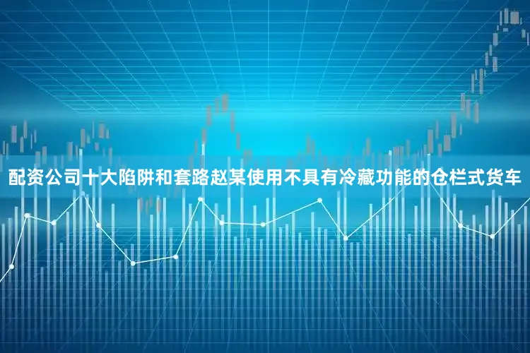 配资公司十大陷阱和套路赵某使用不具有冷藏功能的仓栏式货车