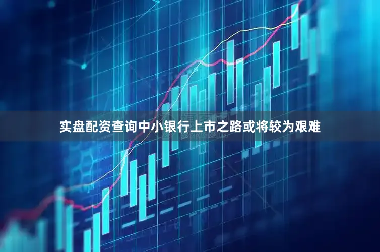 实盘配资查询中小银行上市之路或将较为艰难