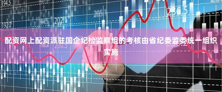 配资网上配资派驻国企纪检监察组的考核由省纪委监委统一组织实施