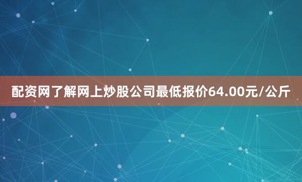 配资网了解网上炒股公司最低报价64.00元/公斤