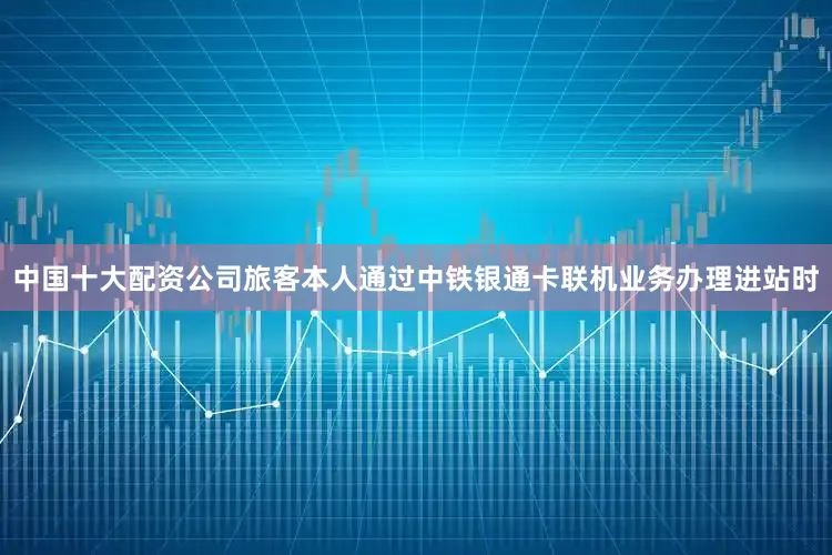中国十大配资公司旅客本人通过中铁银通卡联机业务办理进站时