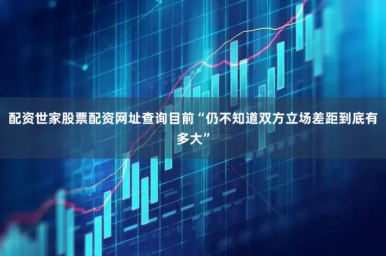 配资世家股票配资网址查询目前“仍不知道双方立场差距到底有多大”