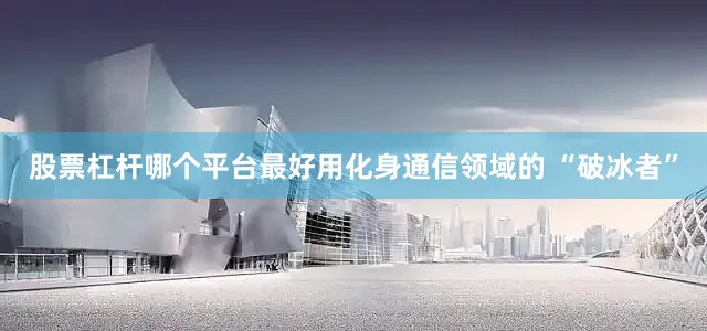 股票杠杆哪个平台最好用化身通信领域的 “破冰者”