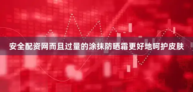 安全配资网而且过量的涂抹防晒霜更好地呵护皮肤